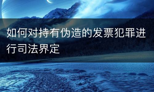 如何对持有伪造的发票犯罪进行司法界定