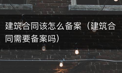 建筑合同该怎么备案（建筑合同需要备案吗）
