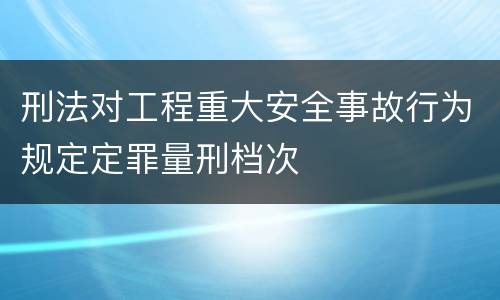 刑法对工程重大安全事故行为规定定罪量刑档次