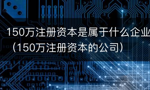 150万注册资本是属于什么企业（150万注册资本的公司）