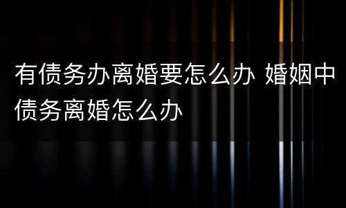 有债务办离婚要怎么办 婚姻中债务离婚怎么办