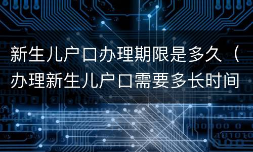 新生儿户口办理期限是多久（办理新生儿户口需要多长时间）