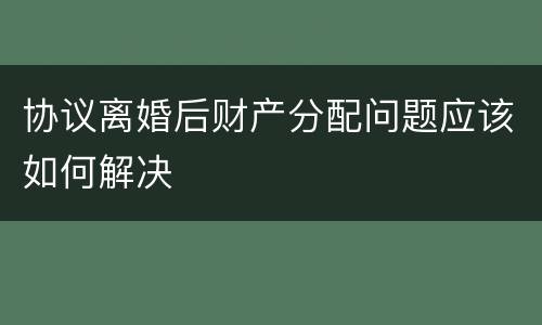 协议离婚后财产分配问题应该如何解决