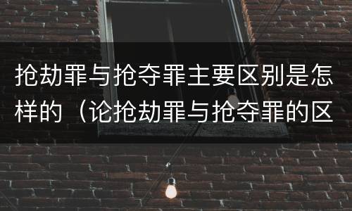 抢劫罪与抢夺罪主要区别是怎样的（论抢劫罪与抢夺罪的区别）