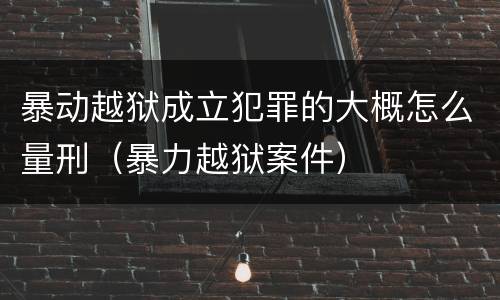 暴动越狱成立犯罪的大概怎么量刑（暴力越狱案件）