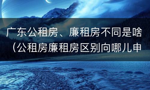 广东公租房、廉租房不同是啥（公租房廉租房区别向哪儿申请）