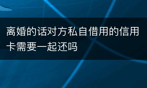 离婚的话对方私自借用的信用卡需要一起还吗