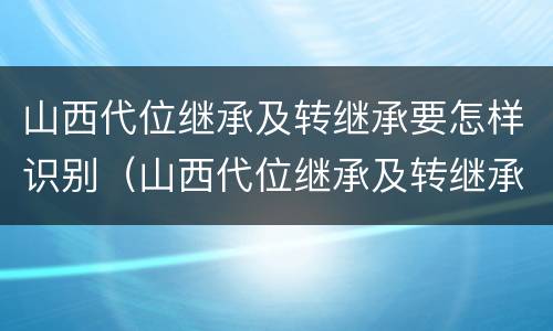 山西代位继承及转继承要怎样识别（山西代位继承及转继承要怎样识别呢）