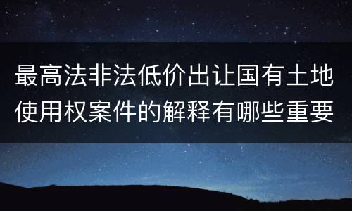 最高法非法低价出让国有土地使用权案件的解释有哪些重要规定