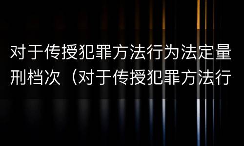 对于传授犯罪方法行为法定量刑档次（对于传授犯罪方法行为法定量刑档次的认定）