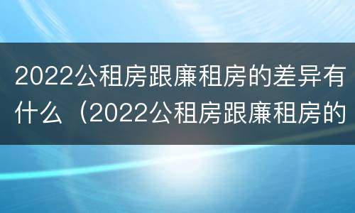 2022公租房跟廉租房的差异有什么（2022公租房跟廉租房的差异有什么不同）