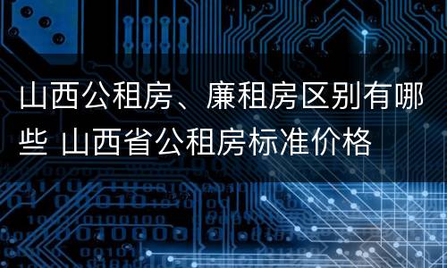 山西公租房、廉租房区别有哪些 山西省公租房标准价格