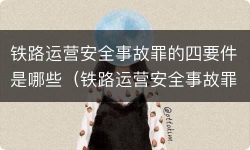 铁路运营安全事故罪的四要件是哪些（铁路运营安全事故罪是过失犯罪吗）