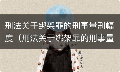 刑法关于绑架罪的刑事量刑幅度（刑法关于绑架罪的刑事量刑幅度是多少）