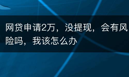 网贷申请2万，没提现，会有风险吗，我该怎么办