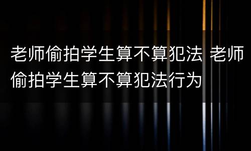 老师偷拍学生算不算犯法 老师偷拍学生算不算犯法行为
