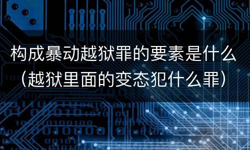 构成暴动越狱罪的要素是什么（越狱里面的变态犯什么罪）