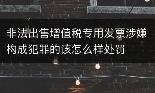 非法出售增值税专用发票涉嫌构成犯罪的该怎么样处罚