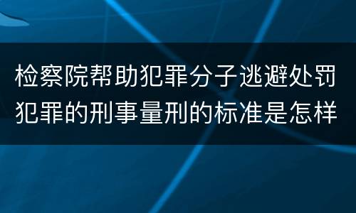 检察院帮助犯罪分子逃避处罚犯罪的刑事量刑的标准是怎样的