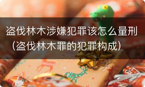 盗伐林木涉嫌犯罪该怎么量刑（盗伐林木罪的犯罪构成）