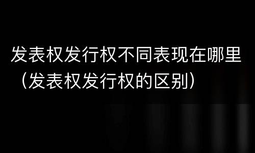 发表权发行权不同表现在哪里（发表权发行权的区别）