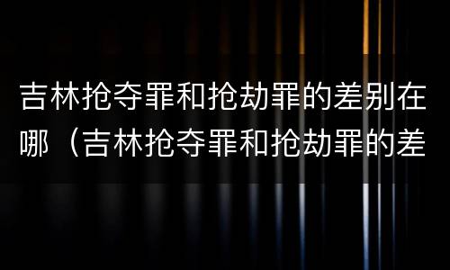吉林抢夺罪和抢劫罪的差别在哪（吉林抢夺罪和抢劫罪的差别在哪儿）