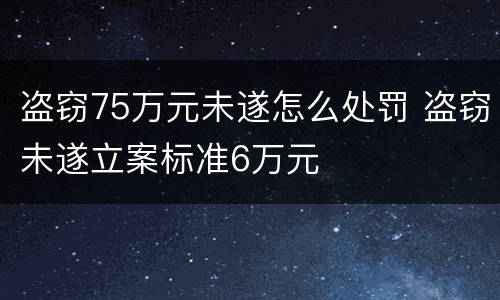 盗窃75万元未遂怎么处罚 盗窃未遂立案标准6万元