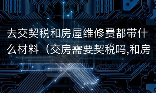 去交契税和房屋维修费都带什么材料（交房需要契税吗,和房屋维修费吗?）