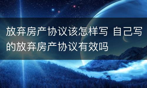 放弃房产协议该怎样写 自己写的放弃房产协议有效吗