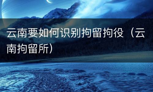 云南要如何识别拘留拘役（云南拘留所）