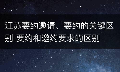 江苏要约邀请、要约的关键区别 要约和邀约要求的区别