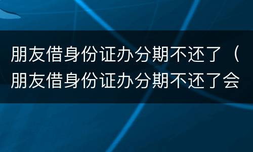 朋友借身份证办分期不还了（朋友借身份证办分期不还了会怎么样）