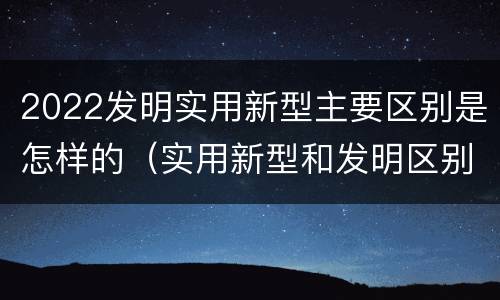 2022发明实用新型主要区别是怎样的(实用新型和发明区别)