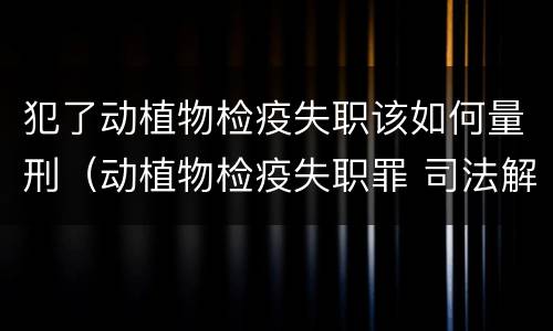 犯了动植物检疫失职该如何量刑（动植物检疫失职罪 司法解释）