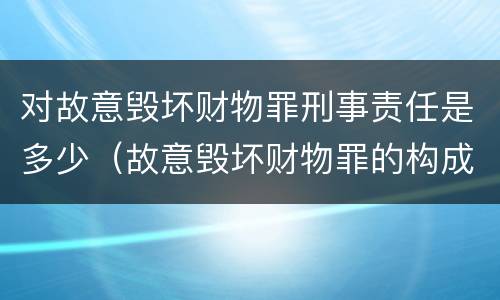 对故意毁坏财物罪刑事责任是多少（故意毁坏财物罪的构成要件是什么?如何处罚?）