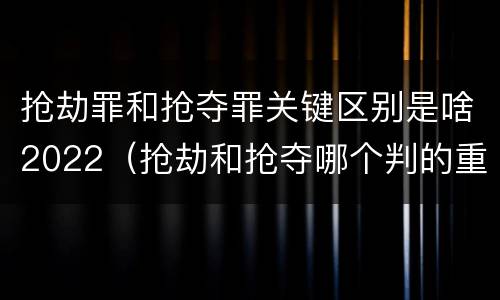 抢劫罪和抢夺罪关键区别是啥2022(抢劫和抢夺哪个判的重)