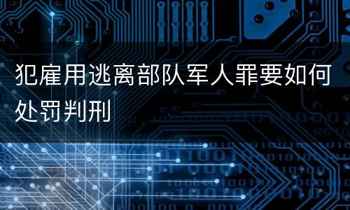 犯雇用逃离部队军人罪要如何处罚判刑