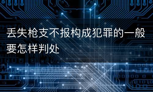 丢失枪支不报构成犯罪的一般要怎样判处