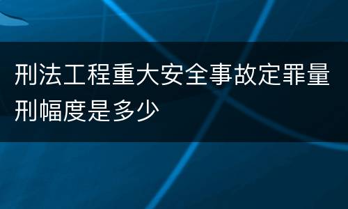刑法工程重大安全事故定罪量刑幅度是多少