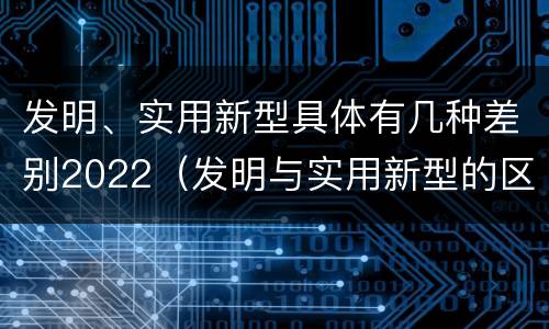 发明、实用新型具体有几种差别2022（发明与实用新型的区别有）