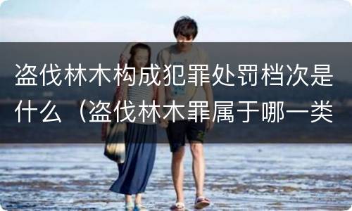 盗伐林木构成犯罪处罚档次是什么（盗伐林木罪属于哪一类罪名）