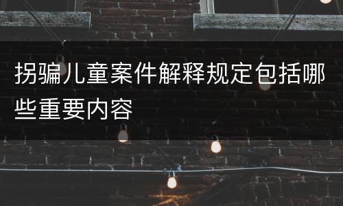 拐骗儿童案件解释规定包括哪些重要内容