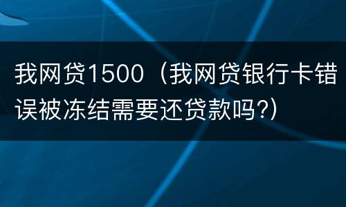 我网贷1500（我网贷银行卡错误被冻结需要还贷款吗?）