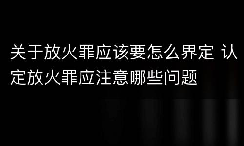 关于放火罪应该要怎么界定 认定放火罪应注意哪些问题