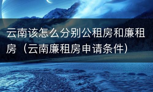 云南该怎么分别公租房和廉租房（云南廉租房申请条件）