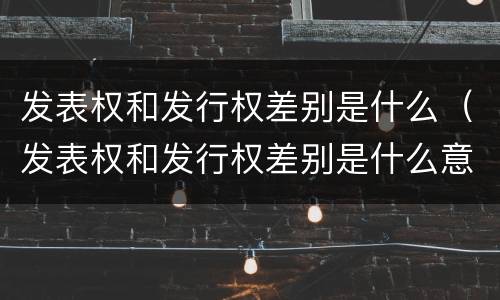 发表权和发行权差别是什么（发表权和发行权差别是什么意思）