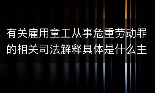 有关雇用童工从事危重劳动罪的相关司法解释具体是什么主要内容