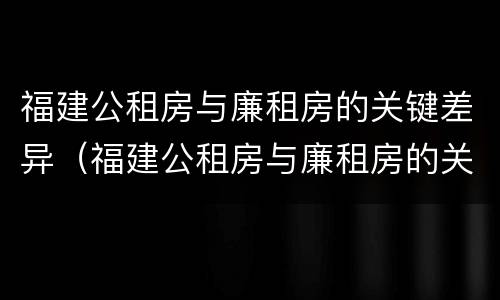 福建公租房与廉租房的关键差异（福建公租房与廉租房的关键差异在哪）