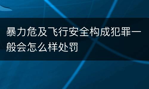 暴力危及飞行安全构成犯罪一般会怎么样处罚
