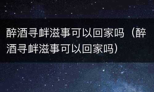 醉酒寻衅滋事可以回家吗（醉酒寻衅滋事可以回家吗）